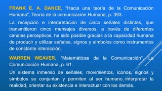 FRANK E. A. DANCE, "Hacia una teoría de la Comunicación
Humana", Teoría de la comunicación Humana, p. 393.
La recepción e interpretación de cinco señales distintas, que
transmitieron cinco mensajes diversos, a través de diferentes
canales perceptivos, ha sido posible gracias a la capacidad humana
de producir y utilizar señales, signos y símbolos como instrumentos
de constante interacción.
WARREN WEAVER, "Matemáticas de la Comunicación", La
Comunicación Humana, p. 61.
Un sistema inmenso de señales, movimientos, íconos, signos y
símbolos se conjuntan y permiten al ser humano interpretar la
realidad, orientar su existencia e interactuar con los demás.
 