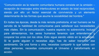"Comunicación es la relación comunitaria humana consiste en la emisión –
recepción de mensajes entre interlocutores en estado de total reciprocidad,
siendo por ello un factor esencial de convivencia y un elemento
determinante de las formas que asume la sociabilidad del hombre."
En todas las épocas, desde la más remota prehistoria, el ser humano se ha
servido de la habilidad de comunicarse para satisfacer sus necesidades
más vitales. Sin la comunicación, nuestra especie no sobreviviría. Incluso
para alimentarnos, los seres humanos tenemos que entendernos y
cooperar los unos con los otros. Esto sigue siendo válido en la actualidad.
Si te gusta alguien o necesitas algo, has de saber transmitir ese
sentimiento. De una forma u otra, necesitas compartir lo que sabes con
otras personas, necesitas comunicarlo al Universo y transformarlo en
acción.
 