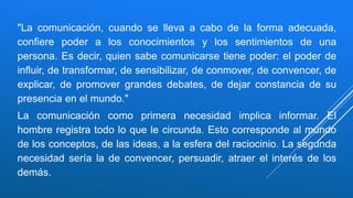 "La comunicación, cuando se lleva a cabo de la forma adecuada,
confiere poder a los conocimientos y los sentimientos de una
persona. Es decir, quien sabe comunicarse tiene poder: el poder de
influir, de transformar, de sensibilizar, de conmover, de convencer, de
explicar, de promover grandes debates, de dejar constancia de su
presencia en el mundo."
La comunicación como primera necesidad implica informar. El
hombre registra todo lo que le circunda. Esto corresponde al mundo
de los conceptos, de las ideas, a la esfera del raciocinio. La segunda
necesidad sería la de convencer, persuadir, atraer el interés de los
demás.
 