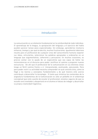 LA COMUNICACION HUMANA
1
Introducción
La comunicación es un elemento fundamental en la cotidianidad de todo individuo.
El aprendizaje de la lengua, la apropiación del lenguaje y el ejercicio del habla
pueden parecer tareas poco especializadas. Sin embargo, aprenderlas involucra
esfuerzo, tiempo y, por qué no decirlo, muchas frustraciones. Igualmente laborioso
resulta para el profesional de cualquier área del conocimiento humano exponer
sus ideas, articularlas, seleccionar las palabras apropiadas y ordenarlas en un
lenguaje que argumentativo, coherente y persuasivo. En muchas ocasiones, es
preciso contar con la ayuda de un especialista que sea capaz de hallar las
inconsistencias en el discurso para poder rectificar el camino y proponer nuevas
estructuras. De ahí que el profesional de la comunicación en sus distintas áreas
tenga un fértil camino frente a sí: interpretando, analizando, ejecutando. Pero
para poder nutrir su actividad necesita comprender en qué consiste ésta, cómo se
llegó a las teorías y conceptos fundamentales y de qué manera este acervo
contribuyó a desarrollar la tecnología. El texto que sintetiza los contenidos de la
asignatura Fundamentos de la Comunicación es sólo un peldaño en el andamiaje
conceptual que está a punto de escalar el profesional, estamos seguros de que su
estudio será revelador y despertará en el alumno el deseo de indagar y desarrollar
su propia creatividad lingüística.
 