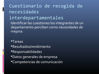 Cuestionario de recogida de
necesidades
interdepartamentales
Identificar las cuestiones los integrantes de un
departamento perciben como necesidades de
mejora:

Tareas
Resultados/rendimiento
Responsabilidades
Datos generales de empresa
Competencias de comunicación
 
