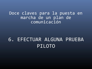 Doce claves para la puesta en
     marcha de un plan de
         comunicación


6. EFECTUAR ALGUNA PRUEBA
          PILOTO
 