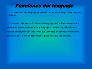 Funciones del lenguaje 
Las funciones del lenguaje se refieren al uso de la lengua que hace un 
hablante 
En simples palabras, las funciones del lenguaje son los diferentes objetivos, 
propósitos y servicio que se le da al lenguaje al comunicarse, dándose una 
función del lenguaje por cada factor que tiene éste, en donde la función que 
prevalece es el factor en donde más se pone énfasis al comunicarse. 
 