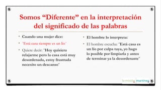 Somos “Diferente” en la interpretación
del significado de las palabras
• Cuando una mujer dice:
• ¨Está casa siempre es un lío¨
• Quiere decir: ¨Hoy quisiera
relajarme pero la casa está muy
desordenada, estoy frustrada
necesito un descanso¨
• El hombre lo interpreta:
• El hombre escucha: ¨Está casa es
un lío por culpa tuya, yo hago
lo posible por limpiarla y antes
de terminar ya la desordenaste¨
 