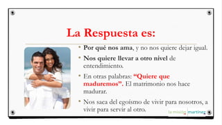 La Respuesta es:
• Por qué nos ama, y no nos quiere dejar igual.
• Nos quiere llevar a otro nivel de
entendimiento.
• En otras palabras: “Quiere que
maduremos”. El matrimonio nos hace
madurar.
• Nos saca del egoísmo de vivir para nosotros, a
vivir para servir al otro.
 