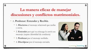 La manera eficaz de manejar
discusiones y conflictos matrimoniales.
• A. Perdonar: Entender y Recibir.
• 1. Discierna el mensaje relacional que recibe
y envía.
• 2. Entender por qué su cónyuge le envió ese
mensaje (separe identidad de conducta)
• 3. Perdonar por el mensaje recibido.
• 4. Discúlpese por el mensaje enviado.
 