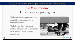 El Matrimonio:
Expectativas y paradigmas
• Todos nosotros operamos en la
realidad percibida, no en la
realidad objetiva.
• Todo lo que hacemos tiene
sentido para uno en el momento
visto a través de su propio
paradigma.
CAUSA No. 3: Los Mensajes que afectan la identidad
 