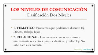 LOS NIVELES DE COMUNICACIÓN
Clasificación Dos Niveles
• 1. TEMATICO: Problemas que podríamos discutir. Ej.
Dinero, trabajo, hijos
• 2. RELACIONAL: Los mensajes que nos enviamos
mutuamente respecto a nuestra identidad y valor. Ej. No
sabe bien esta comida.
 