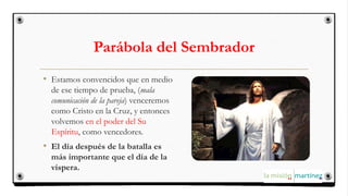 Parábola del Sembrador
• Estamos convencidos que en medio
de ese tiempo de prueba, (mala
comunicación de la pareja) venceremos
como Cristo en la Cruz, y entonces
volvemos en el poder del Su
Espíritu, como vencedores.
• El día después de la batalla es
más importante que el día de la
víspera.
 