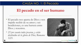 El pecado en el ser humano
• El pecado nos aparta de Dios y nos
impide recibir de su amor y sus
bendiciones, es una barrera entre
Dios y nosotros.
• 23 por cuanto todos pecaron, y están
destituidos de la gloria de Dios, Romanos
3:23.
CAUSA NO. 1: El Pecado
 