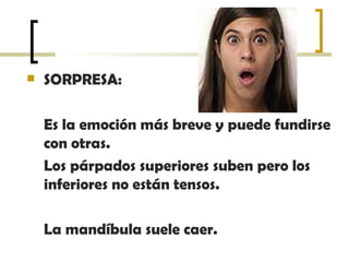 SORPRESA:  Es la emoción más breve y puede fundirse con otras.  Los párpados superiores suben pero los inferiores no están tensos.  La mandíbula suele caer.  