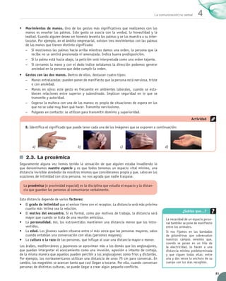 La comunicación no verbal     4
            •	 Movimientos de manos. Uno de los gestos más significativos que realizamos con las	
               manos es enseñar las palmas. Este gesto se asocia con la verdad, la honestidad y la
               lealtad. Cuando alguien desea ser honesto levanta las palmas y se las muestra a su inter-
               locutor. Por ejemplo, en el ámbito empresarial, existen tres movimientos con las palmas
               de las manos que tienen distinto significado:
               –– Si mostramos las palmas hacia arriba mientras damos una orden, la persona que la
                   recibe no se sentirá presionada ni amenazada. Indica buena predisposición.
               –– Si la palma está hacia abajo, la petición será interpretada como una orden tajante.
               –– Si cerramos la mano y con el dedo índice señalamos la dirección podemos generar
                   ansiedad en la persona que debe cumplir la orden.
            •	 Gestos con las dos manos. Dentro de ellos, destacan cuatro tipos:
               –– Manos entrelazadas: pueden poner de manifiesto que la persona está nerviosa, triste
                  o con ansiedad.
               –– Manos en ojiva: este gesto es frecuente en ambientes laborales, cuando se esta-
                  blecen relaciones entre superior y subordinado. Implican seguridad en lo que se	
                  transmite y autoridad.
               –– Cogerse la muñeca con una de las manos: es propio de situaciones de espera en las
                  que no se sabe muy bien qué hacer. Transmite nerviosismo.
               –– Pulgares en contacto: se utilizan para transmitir dominio y superioridad.
                                                                                                                                    Actividad

                 8.	Identifica el significado que puede tener cada una de las imágenes que se exponen a continuación:




                       a)	                          b)	                          c)	                              d)	


                 2.3.	La proxémica
            Seguramente alguna vez hemos tenido la sensación de que alguien estaba invadiendo lo
            que denominamos nuestro espacio y es que todos tenemos un espacio vital mínimo, una
            distancia invisible alrededor de nosotros mismos que consideramos propia y que, salvo en las
            ocasiones de intimidad con otra persona, no nos agrada que nadie traspase.

               La proxémica (o proximidad espacial) es la disciplina que estudia el espacio y la distan-
               cia que guardan las personas al comunicarse verbalmente.

            Esta distancia depende de varios factores:
            •	 El grado de intimidad que el emisor tiene con el receptor. La distancia será más próxima
                cuanto más íntima sea la relación.
                                                                                                                             ¿Sabías que…?
            •	 El motivo del encuentro. Si es formal, como por motivos de trabajo, la distancia será
                mayor que cuando se trata de una reunión amistosa.                                                La necesidad de un espacio perso-
            •	 La personalidad. Así, los extrovertidos mantienen una distancia menor que los intro-               nal también se pone de manifiesto	
                vertidos.                                                                                         entre los animales.
            •	 La edad. Los jóvenes suelen situarse entre sí más cerca que las personas mayores, salvo            Si nos fijamos en las bandadas
                cuando entablan una conversación con ellas (personas mayores).                                    de golondrinas que sobrevuelan
            •	 La cultura o la raza de las personas, que influye al usar una distancia mayor o menor.             nuestros campos veremos que,
                                                                                                                  cuando se posan en un hilo de
            Los árabes, mediterráneos y japoneses se aproximan más a los demás que los anglosajones,              la electricidad, lo hacen a una
            que pueden interpretar el acercamiento como una invasión, agresión o intento de cortejo,              distancia mínima predeterminada
            de la misma manera que aquellos pueden percibir a los anglosajones como fríos y distantes.            y que siguen todas ellas: entre
            Por ejemplo, los norteamericanos utilizan una distancia de unos 75 cm para conversar. En              una y dos veces la anchura de su
            cambio, los magrebíes se acercan tanto que casi llegan a tocarse. Por ello, cuando conversan          cuerpo con las alas recogidas.
            personas de distintas culturas, se puede llegar a crear algún pequeño conflicto.
                                                                                                                                                       81


UNIDAD_4_COMUNICACIÓN.indd 81                                                                                                                    23/11/11 13:06
 