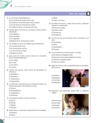 4       La comunicación no verbal




                                                                                                           Tes t de repa s o
          1.	 Es cierto que la paralingüística:                                c)	Miedo.
              a)	Es una forma de comunicación oral.                            d)	Todas son ciertas.
              b)	Estudia los movimientos del cuerpo humano.
                                                                            9.	 Al hablar de postura, cuando dos personas comparten
              c)	Es una forma de comunicación verbal.                           opiniones se produce(n):
              d)	Estudia los tonos o el volumen de la voz.                      a)	Posturas sencillas.
          2.	 Cuando damos un discurso y cerramos el puño estamos               b)	Postura social.
              ejecutando:                                                       c)	Postura eco.
              a)	Un emblema.                                                    d)	Parapostura.
              b)	Un ilustrador.
              c)	Un regulador.                                             10.	 Un tono de voz que transmite ironía o sarcasmo es un
                                                                                tono:
              d)	Ninguna de las respuestas es cierta.
                                                                                a)	Ascendente.
          3.	 Las miradas son actos no verbales que se estudian en:
                                                                                b)	Mixto.
              a)	La comunicación oral.
                                                                                c)	Descendente.
              b)	La comunicación escrita.
                                                                                d)	Pausado.
              c)	La comunicación verbal.
              d)	Ninguna es cierta.                                        11.	 Es una función de la comunicación no verbal:
                                                                                a)	Dar énfasis al lenguaje verbal.
         4.	 ¿Qué parte de nuestro cuerpo actúa en la expresión
             facial, fundamentalmente?:                                         b)	Proyectar nuestra personalidad al exterior.
             a)	Las orejas.                                                     c)	Eliminar al lenguaje verbal.
             b)	Los ojos.                                                       d)	Todas son ciertas.
             c)	Las manos.                                                 12.	 Según lo visto en clase, la siguiente figura se correspon-
             d)	La nariz.                                                       dería con un:
          5.	 Cuando una persona emite menos de 90 palabras al
              minuto es:
              a)	Bradilálica.
                                                                               a)	Emblema.
              b)	Taquilálica.
                                                                               b)	Regulador.
              c)	Proxemística.
                                                                               c)	Ilustrador.
              d)	Taquicárdica.
                                                                               d)	Adaptador.
          6.	 La definición «disciplina que se encarga de analizar el
              espacio que rodea a una persona» es de la:
              a)	Kinesia.
              b)	Paralingüística.                                          13.	 Especifica qué significado puede tener la siguiente	
              c)	Emblemática.                                                   imagen:
              d)	Proxémica.
          7.	 Una distancia inferior a 45 cm es de tipo:
              a)	Social.                                                       a)	Nerviosismo.
              b)	Íntima.                                                       b)	Autoridad.
              c)	Pública.                                                      c)	Ansiedad.
              d)	Próxima.                                                      d)	Sumisión.
          8.	 Según Ekman, a través de la expresión facial se transmite:
              a)	Sorpresa.
              b)	Cólera.

  86


UNIDAD_4_COMUNICACIÓN.indd 86                                                                                                                23/11/11 13:06
 