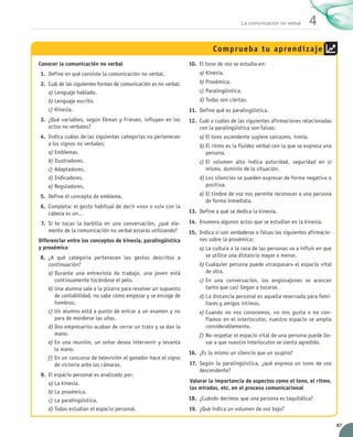 La comunicación no verbal      4
                                                                                             Compr ueba t u aprend iz aje
                Conocer la comunicación no verbal                                  10.	 El tono de voz se estudia en:
                 1.	 Define en qué consiste la comunicación no verbal.                 a)	Kinesia.
                 2.	 Cuál de las siguientes formas de comunicación es no verbal:       b)	Proxémica.
                     a)	Lenguaje hablado.                                              c)	Paralingüística.
                     b)	Lenguaje escrito.                                              d)	Todas son ciertas.
                     c)	Kinesia.                                                   11.	 Define qué es paralingüística.
                 3.	 ¿Qué variables, según Ekman y Friesen, influyen en los        12.	 Cuál o cuáles de las siguientes afirmaciones relacionadas
                     actos no verbales?                                                 con la paralingüística son falsas:
                 4.	 Indica cuáles de las siguientes categorías no pertenecen          a)	El tono ascendente sugiere sarcasmo, ironía.
                     a los signos no verbales:                                         b)	El ritmo es la fluidez verbal con la que se expresa una
                     a)	Emblemas.                                                         persona.
                     b)	Ilustradores.                                                  c)	El volumen alto indica autoridad, seguridad en sí
                     c)	Adaptadores.                                                      mismo, dominio de la situación.
                     d)	Indicadores.                                                   d)	Los silencios se pueden expresar de forma negativa o  
                     e)	Reguladores.                                                      positiva.

                 5.	 Define el concepto de emblema.                                    e)	El timbre de voz nos permite reconocer a una persona
                                                                                          de forma inmediata.
                 6.	 Completa: el gesto habitual de decir «no» o «sí» con la
                     cabeza es un…                                                 13.	 Define a qué se dedica la kinesia.

                  7.	 Si te tocas la barbilla en una conversación, ¿qué ele-       14.	 Enumera algunos actos que se estudian en la kinesia.
                      mento de la comunicación no verbal estarás utilizando?       15.	 Indica si son verdaderas o falsas las siguientes afirmacio-
                Diferenciar entre los conceptos de kinesia, paralingüística             nes sobre la proxémica:
                y proxémica                                                            a)	La cultura o la raza de las personas va a influir en que
                 8.	 ¿A qué categoría pertenecen los gestos descritos a	                  se utilice una distancia mayor o menor.
                     continuación?                                                     b)	Cualquier persona puede «traspasar» el espacio vital
                     a)	Durante una entrevista de trabajo, una joven está	                de otra.
                        continuamente tocándose el pelo.                               c)	En una conversación, los anglosajones se acercan
                     b)	Una alumna sale a la pizarra para resolver un supuesto            tanto que casi llegan a tocarse.
                        de contabilidad, no sabe cómo empezar y se encoge de           d)	La distancia personal es aquella reservada para fami-
                        hombros.                                                          liares y amigos íntimos.
                     c)	Un alumno está a punto de entrar a un examen y no              e)	Cuando no nos conocemos, no nos gusta o no con-
                        para de morderse las uñas.                                        fiamos en el interlocutor, nuestro espacio se amplía	
                     d)	Dos empresarios acaban de cerrar un trato y se dan la             considerablemente.
                        mano.                                                          f)	No respetar el espacio vital de una persona puede lle-
                     e)	En una reunión, un señor desea intervenir y levanta	              var a que nuestro interlocutor se sienta agredido.
                        la mano.
                                                                                   16.	 ¿Es lo mismo un silencio que un suspiro?
                     f)	En un concurso de televisión el ganador hace el signo
                        de victoria ante las cámaras.                              17.	 Según la paralingüística, ¿qué expresa un tono de voz
                                                                                        descendente?
                 9.	 El espacio personal es analizado por:
                     a)	La kinesia.                                                Valorar la importancia de aspectos como el tono, el ritmo,
                                                                                   las miradas, etc. en el proceso comunicacional
                     b)	La proxémica.
                     c)	La paralingüística.                                        18.	 ¿Cuándo decimos que una persona es taquilálica?
                     d)	Todas estudian el espacio personal.                        19.	 ¿Qué indica un volumen de voz bajo?

                                                                                                                                                      87


UNIDAD_4_COMUNICACIÓN.indd 87                                                                                                                   23/11/11 13:06
 