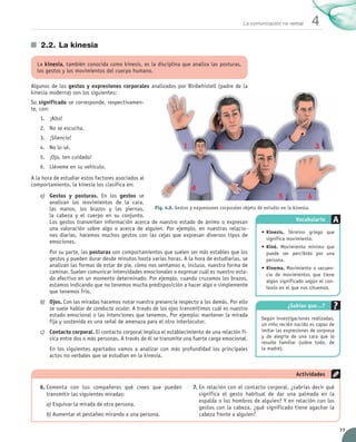 La comunicación no verbal     4
                 2.2.	 La kinesia

               La kinesia, también conocida como kinesis, es la disciplina que analiza las posturas,
               los gestos y los movimientos del cuerpo humano.

            Algunos de los gestos y expresiones corporales analizados por Birdwhistell (padre de la
            kinesia moderna) son los siguientes:
            Su significado se corresponde, respectivamen-
            te, con:
                 1.	 ¡Alto!
                 2.	 No se escucha.
                 3.	 ¡Silencio!
                 4.	 No lo sé.
                 5.	 ¡Ojo, ten cuidado!
                 6.	 Lléveme en su vehículo.
            A la hora de estudiar estos factores asociados al
            comportamiento, la kinesia los clasifica en:
                 a)	 Gestos y posturas. En los gestos se
                     analizan los movimientos de la cara,
                     las manos, los brazos y las piernas,      Fig. 4.6. Gestos y expresiones corporales objeto de estudio en la kinesia.
                     la cabeza y el cuerpo en su conjunto.
                     Los gestos transmiten información acerca de nuestro estado de ánimo o expresan	                              Vocabulario
                     una valoración sobre algo o acerca de alguien. Por ejemplo, en nuestras relacio-
                                                                                                                  •	Kinesis. Término griego que
                     nes diarias, hacemos muchos gestos con las cejas que expresan diversos tipos de	
                                                                                                                    significa movimiento.
                     emociones.
                                                                                                                •	Kiné. Movimiento mínimo que
                      Por su parte, las posturas son comportamientos que suelen ser más estables que los          puede ser percibido por una
                      gestos y pueden durar desde minutos hasta varias horas. A la hora de estudiarlas, se        persona.
                      analizan las formas de estar de pie, cómo nos sentamos e, incluso, nuestra forma de       •	Kinema. Movimiento o secuen-
                      caminar. Suelen comunicar intensidades emocionales o expresar cuál es nuestro esta-         cia de movimientos que tiene
                      do afectivo en un momento determinado. Por ejemplo, cuando cruzamos los brazos,             algún significado según el con-
                      estamos indicando que no tenemos mucha predisposición a hacer algo o simplemente            texto en el que nos situemos.
                      que tenemos frío.
                 b)	 Ojos. Con las miradas hacemos notar nuestra presencia respecto a los demás. Por ello
                     se suele hablar de conducta ocular. A través de los ojos transmitimos cuál es nuestro                  ¿Sabías que…?
                     estado emocional o las intenciones que tenemos. Por ejemplo: mantener la mirada
                                                                                                                Según investigaciones realizadas,
                     fija y sostenida es una señal de amenaza para el otro interlocutor.                        un niño recién nacido es capaz de
                 c)	 Contacto corporal. El contacto corporal implica el establecimiento de una relación fí-     imitar las expresiones de sorpresa
                     sica entre dos o más personas. A través de él se transmite una fuerte carga emocional.     y de alegría de una cara que le
                                                                                                                resulte familiar (sobre todo, de
                      En los siguientes apartados vamos a analizar con más profundidad los principales          la madre).
                      actos no verbales que se estudian en la kinesia.


                                                                                                                                Actividades

                 6.	Comenta con tus compañeros qué crees que pueden	               7.	En relación con el contacto corporal, ¿sabrías decir qué  
                    transmitir las siguientes miradas:                                significa el gesto habitual de dar una palmada en la
                                                                                      espalda o los hombros de alguien? Y en relación con los
                    a)	Esquivar la mirada de otra persona.
                                                                                      gestos con la cabeza, ¿qué significado tiene agachar la
                    b)	Aumentar el pestañeo mirando a una persona.                    cabeza frente a alguien?

                                                                                                                                                     77


UNIDAD_4_COMUNICACIÓN.indd 77                                                                                                                  23/11/11 13:05
 