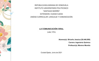 REPÚBLICA BOLIVARIANA DE VENEZUELA
INSTITUTO UNIVERSITARIO POLITECNICO
“SANTIAGO MARIÑO”
EXTENSION: CIUDAD OJEDA
UNIDAD CURRICULAR: LENGUAJE Y COMUNICACIÓN
LA COMUNICACIÓN ORAL
(valor 10%)
Ciudad Ojeda, Junio de 2021
Alumno(a): Briceño Jessica (30.446.899)
Carrera: Ingeniería Química
Profesor(a): Moreno Morelia
 