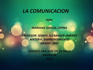 LA COMUNICACION
               POR:

      MARIANA GARCIA OSPINA

PROFESOR: SERGIO ALEXANDER JIMENEZ
    MATERIA: EMPRENDIMIENTO
            GRADO: 10ºC

    COLEGIO SAN JOSE DE LA SALLE
             MEDELLIN
               2012
 
