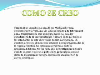 Facebook es un red social creada por Mark Zuckerberg,
estudiante de Harvard, que vio la luz el pasado 4 de febrero del
2004. Inicialmente se creó como una red social para los
estudiantes de la universidad de Harvard en la que tan sólo
los estudiantes de esta universidad podían darse de alta. En
cuestión de meses, el modelo se extendió a otras universidades de
la región de Boston. No tardó en extenderse al resto de
universidad del país. No fue hasta el 11 de septiembre de 2006
cuando se abrió el acceso al público en general pudiéndose
darse de alta cualquier persona que tuviese una dirección de
correo electrónico
 