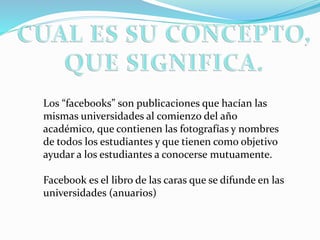Los “facebooks” son publicaciones que hacían las
mismas universidades al comienzo del año
académico, que contienen las fotografías y nombres
de todos los estudiantes y que tienen como objetivo
ayudar a los estudiantes a conocerse mutuamente.
Facebook es el libro de las caras que se difunde en las
universidades (anuarios)
 