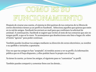 Después de crearse una cuenta, el sistema te dirá quiénes de tus contactos de tu libreta de
correo electrónico tienen ya un perfil en Facebook . Selecciona aquellos que quieras que estén
en tu red de amigos. Facebook les enviará un mail para que confirmen la solicitud de
amistad. A continuación, Facebook te sugiere que invites al resto de tus contactos que aún no
tengan perfil, a que se lo creen. Te aconsejamos que deselecciones esta lista o hagas clic sobre
el botón “ignorar” para poder continuar.
También puedes localizar tus amigos mediante su dirección de correo electrónico, su nombre
o su apellido e invitarlos a apuntarse.
Una vez que tus amigos te han “aceptado”, tú tendrás acceso a ver su perfil y la información
pública que en él haya dispuesto, y ellos podrán hacer lo propio con el tuyo.
Ya tienes la cuenta, ya tienes los amigos, el siguiente paso es “customizar” tu perfil.
También puedes compartir y comentar fotos con los demás…
 