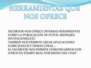 FACEBOOK NOS OFRECE DIVERSAS HERAMIENTAS
COMO LA PUBLICACION DE FOTOS, MENSAJES,
INVITACIONES.ETC
TAMBIEN NOS PERMITE CREAR APLICACIONES
COMO JUEGOS Y DEMAS COSAS…
EL FACEBOOK NOS PERMITE COMUNICARNOS CON
OTROS EN TIEMPO REAL POR MEDIO DEL CHAT .
 