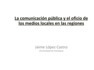 La comunicación pública y el oficio de los medios locales en las regiones Jaime López Castro Universidad de Antioquia 