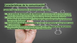 Características de la comunicación
A grandes rasgos, la comunicación se caracteriza por lo siguiente:
● Es un proceso de intercambio de información, que se da entre seres vivientes (o entre
sistemas cibernéticos que los imitan). Existen muchas formas diferentes de comunicación.
● A lo largo del proceso comunicativo se involucran distintas instancias llamadas
“elementos de la comunicación”, y que deben estar presentes para que la comunicación
pueda darse eficazmente.
● Generalmente ocurre de manera cíclica, es decir, se retroalimenta, aunque también puede
ser unidireccional.
● Puede tener muy distintos propósitos generales, pero casi siempre se trata de provocar
una respuesta deseada en el interlocutor o los interlocutores.
 