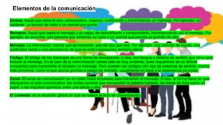 Elementos de la comunicación
Emisor. Aquel que inicia el acto comunicativo, creando, codificando y transmitiendo un mensaje. Por ejemplo: un
hablante, un locutor de radio o un animal que gruñe.
Receptor. Aquel que capta el mensaje y es capaz de decodificarlo y comprenderlo, recomponiendo así el mensaje. Por
ejemplo: un escucha, una persona que sintoniza su radio o un animal que percibe el gruñido de otro.
Mensaje. La información misma que se transmite, sea del tipo que sea. Por ejemplo: una petición de ayuda, una
publicidad radial o una advertencia de que se está traspasando territorio ajeno.
Código. El código de los mensajes es una forma de encriptación, o sea, una lengua o sistema de sentido que sirve para
traducir el mensaje. En el caso de la comunicación verbal esto es muy evidente, pues requerimos de un idioma
compartido para transmitirle al receptor un mensaje. Pero pueden ser códigos otro tipo de sistemas de sentido, mucho
más primitivos, como el que asocia gruñido a riesgo de mordida, usualmente en base a la experiencia ya vivida.
Canal. El canal de comunicación es el medio físico empleado para transmitir el mensaje. O sea, la forma física en que
efectuamos el acto comunicativo: las ondas sonoras que transportan la palabra hablada, las letras de tinta sobre un
papel, o los impulsos químicos entre una célula y otra.
El contexto: es la situación global en que se realiza el acto de comunicación.
 