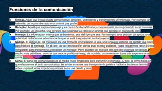 Funciones de la comunicación
● Emisor. Aquel que inicia el acto comunicativo, creando, codificando y transmitiendo un mensaje. Por ejemplo: un
hablante, un locutor de radio o un animal que gruñe.
● Receptor. Aquel que capta el mensaje y es capaz de decodificarlo y comprenderlo, recomponiendo así el mensaje.
Por ejemplo: un escucha, una persona que sintoniza su radio o un animal que percibe el gruñido de otro.
● Mensaje. La información misma que se transmite, sea del tipo que sea. Por ejemplo: una petición de ayuda, una
publicidad radial o una advertencia de que se está traspasando territorio ajeno.
● Código. El código de los mensajes es una forma de encriptación, o sea, una lengua o sistema de sentido que sirve
para traducir el mensaje. En el caso de la comunicación verbal esto es muy evidente, pues requerimos de un idioma
compartido para transmitirle al receptor un mensaje. Pero pueden ser códigos otro tipo de sistemas de sentido,
mucho más primitivos, como el que asocia gruñido a riesgo de mordida, usualmente en base a la experiencia ya
vivida.
● Canal. El canal de comunicación es el medio físico empleado para transmitir el mensaje. O sea, la forma física en
que efectuamos el acto comunicativo: las ondas sonoras que transportan la palabra hablada, las letras de tinta
sobre un papel, o los impulsos químicos entre una célula y otra.
 