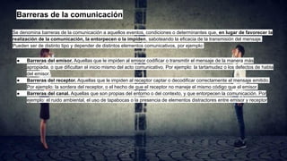 Barreras de la comunicación
Se denomina barreras de la comunicación a aquellos eventos, condiciones o determinantes que, en lugar de favorecer la
realización de la comunicación, la entorpecen o la impiden, saboteando la eficacia de la transmisión del mensaje.
Pueden ser de distinto tipo y depender de distintos elementos comunicativos, por ejemplo:
● Barreras del emisor. Aquellas que le impiden al emisor codificar o transmitir el mensaje de la manera más
apropiada, o que dificultan el inicio mismo del acto comunicativo. Por ejemplo: la tartamudez o los defectos de habla
del emisor.
● Barreras del receptor. Aquellas que le impiden al receptor captar o decodificar correctamente el mensaje emitido.
Por ejemplo: la sordera del receptor, o el hecho de que el receptor no maneje el mismo código que el emisor.
● Barreras del canal. Aquellas que son propias del entorno o del contexto, y que entorpecen la comunicación. Por
ejemplo: el ruido ambiental, el uso de tapabocas o la presencia de elementos distractores entre emisor y receptor
 