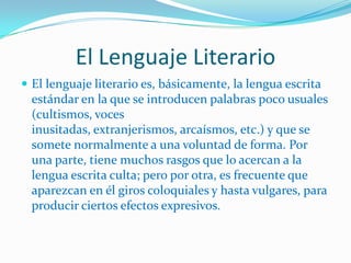 El Lenguaje Literario
 El lenguaje literario es, básicamente, la lengua escrita
  estándar en la que se introducen palabras poco usuales
  (cultismos, voces
  inusitadas, extranjerismos, arcaísmos, etc.) y que se
  somete normalmente a una voluntad de forma. Por
  una parte, tiene muchos rasgos que lo acercan a la
  lengua escrita culta; pero por otra, es frecuente que
  aparezcan en él giros coloquiales y hasta vulgares, para
  producir ciertos efectos expresivos.
 