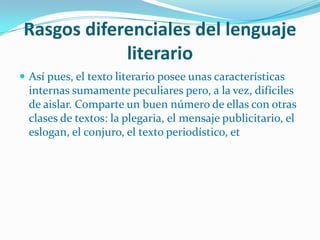 Rasgos diferenciales del lenguaje
            literario
 Así pues, el texto literario posee unas características
  internas sumamente peculiares pero, a la vez, difíciles
  de aislar. Comparte un buen número de ellas con otras
  clases de textos: la plegaria, el mensaje publicitario, el
  eslogan, el conjuro, el texto periodístico, et
 