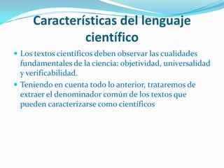Características del lenguaje
              científico
 Los textos científicos deben observar las cualidades
  fundamentales de la ciencia: objetividad, universalidad
  y verificabilidad.
 Teniendo en cuenta todo lo anterior, trataremos de
  extraer el denominador común de los textos que
  pueden caracterizarse como científicos
 