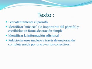 Texto :
 Leer atentamente el párrafo.
 Identificar "núcleos" (lo importante del párrafo) y
  escribirlos en forma de oración simple.
 Identificar la información adicional .
 Relacionar esos núcleos a través de una oración
  compleja unida por uno o varios conectivos.
 