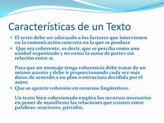 Características de un Texto
 El texto debe ser adecuado a los factores que intervienen
  en la comunicación concreta en la que se produce
 Que sea coherente, es decir, que se perciba como una
  unidad organizada y no como la suma de partes sin
  relación entre sí.
  Para que un mensaje tenga coherencia debe tratar de un
  mismo asunto y debe ir proporcionando cada vez más
  datos de acuerdo a un plan o estructura decidida por el
  autor.
 Que se aprecie cohesión en recursos lingüísticos.

  Un texto bien cohesionado emplea los recursos necesarios
  en poner de manifiesto las relaciones que existen entre
  palabras, oraciones, párrafos.
 