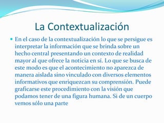 La Contextualización
 En el caso de la contextualización lo que se persigue es
  interpretar la información que se brinda sobre un
  hecho central presentando un contexto de realidad
  mayor al que ofrece la noticia en sí. Lo que se busca de
  este modo es que el acontecimiento no aparezca de
  manera aislada sino vinculado con diversos elementos
  informativos que enriquezcan su comprensión. Puede
  graficarse este procedimiento con la visión que
  podamos tener de una figura humana. Si de un cuerpo
  vemos sólo una parte
 
