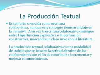 La Producción Textual
 Es también conocida como escritura
 colaborativa, aunque este concepto tiene su anclaje en
 la narrativa. A su vez la escritura colaborativa distingue
 entre Hiperfunción explicativa e Hiperfunción
 constructiva, marcando un claro nexo con la literatura.

 La producción textual colaborativa es una modalidad
 de trabajo que se basa en la actitud altruista de los
 colaboradores con el fin de contribuir a incrementar y
 mejorar el conocimiento.
 