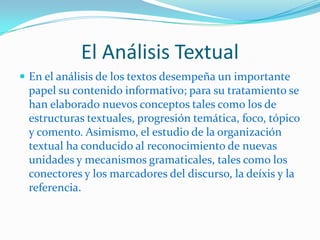 El Análisis Textual
 En el análisis de los textos desempeña un importante
 papel su contenido informativo; para su tratamiento se
 han elaborado nuevos conceptos tales como los de
 estructuras textuales, progresión temática, foco, tópico
 y comento. Asimismo, el estudio de la organización
 textual ha conducido al reconocimiento de nuevas
 unidades y mecanismos gramaticales, tales como los
 conectores y los marcadores del discurso, la deíxis y la
 referencia.
 
