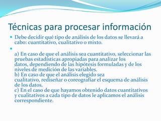Técnicas para procesar información
 Debe decidir qué tipo de análisis de los datos se llevará a
    cabo: cuantitativo, cualitativo o mixto.

    a) En caso de que el análisis sea cuantitativo, seleccionar las
    pruebas estadísticas apropiadas para analizar los
    datos, dependiendo de las hipótesis formuladas y de los
    niveles de medición de las variables.
    b) En caso de que el análisis elegido sea
    cualitativo, rediseñar o coreografiar el esquema de análisis
    de los datos.
    c) En el caso de que hayamos obtenido datos cuantitativos
    y cualitativos a cada tipo de datos le aplicamos el análisis
    correspondiente.
 