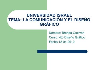 UNIVERSIDAD ISRAEL TEMA: LA COMUNICACIÓN Y EL DISEÑO GRÁFICO Nombre: Brenda Guerrón Curso: 4to Diseño Gráfico Fecha:12-04-2010 
