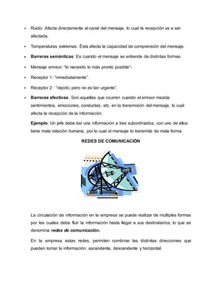  Ruido: Afecta directamente al canal del mensaje, lo cual la recepción va a ser 
afectada. 
 Temperaturas extremas: Ésta afecta la capacidad de comprensión del mensaje. 
 Barreras semánticas: Es cuando el mensaje se entiende de distintas formas. 
 Mensaje emisor: “lo necesito lo más pronto posible”- 
 Receptor 1: “inmediatamente”. 
 Receptor 2 : “rápido, pero no es tan urgente”. 
 Barreras afectivas: Son aquellas que ocurren cuando el emisor mezcla 
sentimientos, emociones, conductas, etc. en la transmisión del mensaje, lo cual 
afecta la recepción de la información. 
Ejemplo: Un jefe debe dar una información a tres subordinados, con uno de ellos 
tiene mala relación humana, por lo cual el mensaje lo transmite de mala forma. 
REDES DE COMUNICACIÓN 
La circulación de información en la empresa se puede realizar de múltiples formas 
por las cuales debe fluir la información hasta llegar a sus destinatarios, lo que se 
denomina redes de comunicación. 
En la empresa estas redes, permiten combinar las distintas direcciones que 
pueden tomar la información: ascendente, descendente y horizontal. 
 