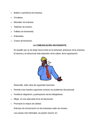  Boletín o periódicos de empresa. 
 Circulares. 
 Manuales de empresa. 
 Tablones de anuncio. 
 Folletos de bienvenida. 
 Entrevistas. 
 Cursos de formación. 
LA COMUNICACIÓN ASCENDENTE. 
Es aquella que va de abajo hacia arriba en la estructura jerárquica de la empresa. 
El alcance y la eficacia de ésta dependen de la cultura de la organización. 
Desarrolla, entre otras las siguientes funciones: 
 Permite a los mandos superiores conocer los problemas del personal. 
 Facilita la integración y participación de los trabajadores. 
 Influye en una adecuada toma de decisiones. 
 Promueve la mejora de calidad. 
Este tipo de comunicación en las empresas suele ser escasa. 
Las causas más habituales se pueden resumir en: 
 