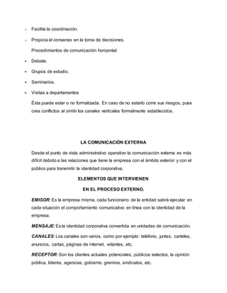 o Facilita la coordinación. 
o Propicia el consenso en la toma de decisiones. 
Procedimientos de comunicación horizontal: 
 Debate. 
 Grupos de estudio. 
 Seminarios. 
 Visitas a departamentos 
Ésta puede estar o no formalizada. En caso de no estarlo corre sus riesgos, pues 
crea conflictos al omitir los canales verticales formalmente establecidos. 
LA COMUNICACIÓN EXTERNA 
Desde el punto de vista administrativo operativo la comunicación externa es más 
difícil debido a las relaciones que tiene la empresa con el ámbito exterior y con el 
público para transmitir la identidad corporativa. 
ELEMENTOS QUE INTERVIENEN 
EN EL PROCESO EXTERNO. 
EMISOR: Es la empresa misma, cada funcionario de la entidad sabrá ejecutar en 
cada situación el comportamiento comunicativo en línea con la identidad de la 
empresa. 
MENSAJE: Es la identidad corporativa convertida en unidades de comunicación. 
CANALES: Los canales son varios, como por ejemplo: teléfono, juntas, carteles, 
anuncios, cartas, páginas de internet, volantes, etc. 
RECEPTOR: Son los clientes actuales potenciales, públicos selectos, la opinión 
pública, líderes, agencias, gobierno, gremios, sindicatos, etc. 
 