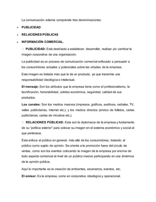 La comunicación externa comprende tres denominaciones: 
 PUBLICIDAD 
 RELACIONES PÚBLICAS 
 INFORMACIÓN COMERCIAL. 
PUBLICIDAD: Está destinada a establecer, desarrollar, realizar y/o cambiar la 
imagen corporativa de una organización. 
La publicidad es un proceso de comunicación comercial enfocado a persuadir a 
los consumidores actuales y potenciales sobre las virtudes de la empresa. 
Esta imagen es tratada más que la de un producto, ya que transmite una 
responsabilidad ideológica e intelectual. 
El mensaje: Son los atributos que la empresa tiene como el profesionalismo, la 
tecnificación, honorabilidad, solidez económica, seguridad, calidad de sus 
productos. 
Los canales: Son los medios masivos (impresos, gráficos, auditivos, radiales, TV, 
vallas publicitarias, internet etc.), y los medios directos (envíos de folletos, cartas 
publicitarias, cartas de iniciativa etc.). 
RELACIONES PÚBLICAS: Esta son la diplomacia de la empresa y fundamento 
de su “política exterior” para colocar su imagen en el sistema económico y social al 
que pertenece. 
Ésta enfoca al público en general, más allá de los consumidores, tratando al 
público como sujeto de opinión. Se orienta a la promoción fuera del circulo de 
ventas, como son los eventos colocando la imagen de la empresa por encima de 
todo aspecto comercial al nivel de un público masivo participando en una dinámica 
de la opinión pública. 
Aquí lo importante es la creación de ambientes, escenarios, eventos, etc. 
El emisor: Es la empresa, como en corporativo ideológico y operacional. 
 