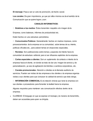 El mensaje: Pasa a ser un acto de promoción, de hecho social. 
Los canales: De gran importancia, ya que por ellos mismos se da el sentido de la 
Comunicación que se quiere lograr y son: 
CANALES INFORMATIVOS: 
Boletines a los medios: Éstos transmiten respaldo a la imagen de la 
Empresa, como balances, informes de productividad etc. 
Están hechos en una estructura periodística. 
Comunicados Públicos: Generalmente hechos en medios impresos, como 
pronunciamientos de la empresa en su comunidad, sobre temas de su interés, 
políticas oficiales etc., para aclarar temas en situaciones especiales. 
Revistas: Son publicaciones sobre temas y aspectos de interés hacia la 
comunidad de estructura editorial, pero si ser difusores explícitos de la empresa. 
Cartas especiales a clientes: Son un suplemento de cortesía e interés de la 
empresa hacia el cliente, en donde se trata de dar una imagen de servicio y de 
personalización, ya sea de agilización de trámites o cambios corporativos, etc. 
Canales promocionales: Atención a clientes es la llamada auditoría de 
servicios. Pueden ser visitas de las empresas a los clientes o la empresa organiza 
visitas a sus clientes para que conozcan la calidad de servicio que ésta otorga. 
INFORMACIÓN COMERCIAL Es la relación directa que tiene la empresa con 
sus clientes o proveedores para fomentar la lealtad hacia la empresa. 
Algunos requisitos para mantener una comunicación efectiva dentro de la 
empresa. 
 CLARIDAD: El lenguaje en que se exprese el mensaje y la manera de transmitirlo, 
deben ser accesibles para quien va dirigida. 
 