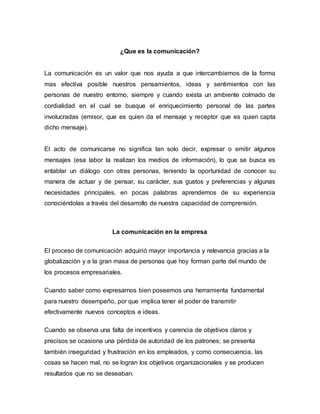 ¿Que es la comunicación? 
La comunicación es un valor que nos ayuda a que intercambiemos de la forma 
mas efectiva posible nuestros pensamientos, ideas y sentimientos con las 
personas de nuestro entorno, siempre y cuando exista un ambiente colmado de 
cordialidad en el cual se busque el enriquecimiento personal de las partes 
involucradas (emisor, que es quien da el mensaje y receptor que es quien capta 
dicho mensaje). 
El acto de comunicarse no significa tan solo decir, expresar o emitir algunos 
mensajes (esa labor la realizan los medios de información), lo que se busca es 
entablar un diálogo con otras personas, teniendo la oportunidad de conocer su 
manera de actuar y de pensar, su carácter, sus gustos y preferencias y algunas 
necesidades principales, en pocas palabras aprendemos de su experiencia 
conociéndolas a través del desarrollo de nuestra capacidad de comprensión. 
La comunicación en la empresa 
El proceso de comunicación adquirió mayor importancia y relevancia gracias a la 
globalización y a la gran masa de personas que hoy forman parte del mundo de 
los procesos empresariales. 
Cuando saber como expresarnos bien poseemos una herramienta fundamental 
para nuestro desempeño, por que implica tener el poder de transmitir 
efectivamente nuevos conceptos e ideas. 
Cuando se observa una falta de incentivos y carencia de objetivos claros y 
precisos se ocasiona una pérdida de autoridad de los patrones; se presenta 
también inseguridad y frustración en los empleados, y como consecuencia, las 
cosas se hacen mal, no se logran los objetivos organizacionales y se producen 
resultados que no se deseaban. 
 