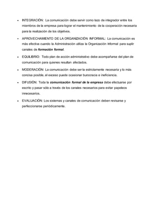 INTEGRACIÓN: La comunicación debe servir como lazo de integrador entre los 
miembros de la empresa para lograr el mantenimiento de la cooperación necesaria 
para la realización de los objetivos. 
 APROVECHAMIENTO DE LA ORGANIZACIÓN INFORMAL: La comunicación es 
más efectiva cuando la Administración utiliza la Organización Informal para suplir 
canales de formación formal. 
 EQUILIBRIO: Todo plan de acción administrativo debe acompañarse del plan de 
comunicación para quienes resultan afectados. 
 MODERACIÓN: La comunicación debe ser la estrictamente necesaria y lo más 
concisa posible, el exceso puede ocasionar burocracia e ineficiencia. 
 DIFUSIÓN: Toda la comunicación formal de la empresa debe efectuarse por 
escrito y pasar sólo a través de los canales necesarios para evitar papeleos 
innecesarios. 
 EVALUACIÓN: Los sistemas y canales de comunicación deben revisarse y 
perfeccionarse periódicamente. 
