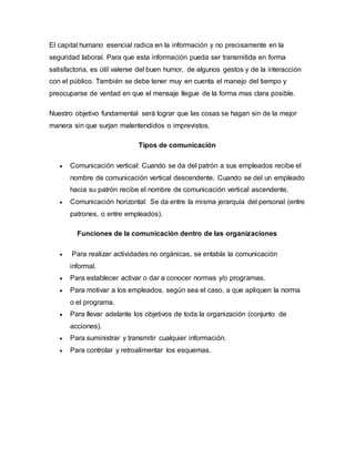 El capital humano esencial radica en la información y no precisamente en la 
seguridad laboral. Para que esta información pueda ser transmitida en forma 
satisfactoria, es útil valerse del buen humor, de algunos gestos y de la interacción 
con el público. También se debe tener muy en cuenta el manejo del tiempo y 
preocuparse de verdad en que el mensaje llegue de la forma mas clara posible. 
Nuestro objetivo fundamental será lograr que las cosas se hagan sin de la mejor 
manera sin que surjan malentendidos o imprevistos. 
Tipos de comunicación 
 Comunicación vertical: Cuando se da del patrón a sus empleados recibe el 
nombre de comunicación vertical descendente. Cuando se del un empleado 
hacia su patrón recibe el nombre de comunicación vertical ascendente. 
 Comunicación horizontal: Se da entre la misma jerarquía del personal (entre 
patrones, o entre empleados). 
Funciones de la comunicación dentro de las organizaciones 
 Para realizar actividades no orgánicas, se entabla la comunicación 
informal. 
 Para establecer activar o dar a conocer normas y/o programas. 
 Para motivar a los empleados, según sea el caso, a que apliquen la norma 
o el programa. 
 Para llevar adelante los objetivos de toda la organización (conjunto de 
acciones). 
 Para suministrar y transmitir cualquier información. 
 Para controlar y retroalimentar los esquemas. 
 