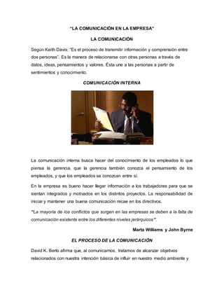 “LA COMUNICACIÓN EN LA EMPRESA” 
LA COMUNICACIÓN 
Según Keith Davis: “Es el proceso de transmitir información y comprensión entre 
dos personas”. Es la manera de relacionarse con otras personas a través de 
datos, ideas, pensamientos y valores. Ésta une a las personas a partir de 
sentimientos y conocimiento. 
COMUNICACIÓN INTERNA 
La comunicación interna busca hacer del conocimiento de los empleados lo que 
piensa la gerencia, que la gerencia también conozca el pensamiento de los 
empleados, y que los empleados se conozcan entre sí. 
En la empresa es bueno hacer llegar información a los trabajadores para que se 
sientan integrados y motivados en los distintos proyectos. La responsabilidad de 
iniciar y mantener una buena comunicación recae en los directivos. 
“La mayoría de los conflictos que surgen en las empresas se deben a la falta de 
comunicación existente entre los diferentes niveles jerárquicos”. 
Marta Williams y John Byrne 
EL PROCESO DE LA COMUNICACIÓN 
David K. Berlo afirma que, al comunicarnos, tratamos de alcanzar objetivos 
relacionados con nuestra intención básica de influir en nuestro medio ambiente y 
 