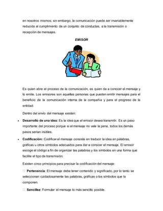 en nosotros mismos; sin embargo, la comunicación puede ser invariablemente 
reducida al cumplimiento de un conjunto de conductas, a la transmisión o 
recepción de mensajes. 
EMISOR 
Es quien abre el proceso de la comunicación, es quien da a conocer el mensaje y 
lo emite. Los emisores son aquellas personas que pueden emitir mensajes para el 
beneficio de la comunicación interna de la compañía y para el progreso de la 
entidad. 
Dentro del envío del mensaje existen: 
 Desarrollo de una idea: Es la idea que el emisor desea transmitir. Es un paso 
importante del proceso porque si el mensaje no vale la pena, todos los demás 
pasos serían inútiles. 
 Codificación: Codificar el mensaje consiste en traducir la idea en palabras, 
gráficas u otros símbolos adecuados para dar a conocer el mensaje. El emisor 
escoge el código a fin de organizar las palabras y los símbolos en una forma que 
facilite el tipo de transmisión. 
Existen cinco principios para precisar la codificación del mensaje: 
Pertenencia: El mensaje debe tener contenido y significado, por lo tanto se 
seleccionan cuidadosamente las palabras, gráficas o los símbolos que lo 
componen. 
Sencillez: Formular el mensaje lo más sencillo posible. 
 